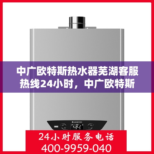 中广欧特斯热水器芜湖客服热线24小时，中广欧特斯热水器芜湖客服热线全天候服务指南