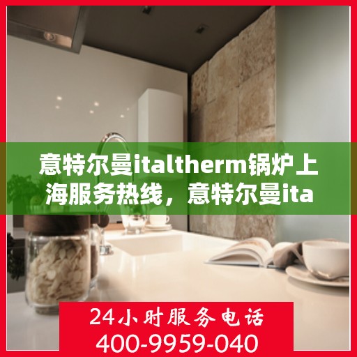 意特尔曼italtherm锅炉上海服务热线，意特尔曼italtherm锅炉上海服务热线，专业团队助力，为您提供高效便捷的解决方案
