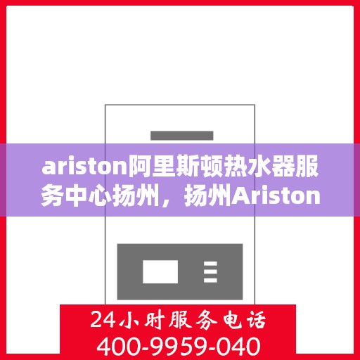 ariston阿里斯顿热水器服务中心扬州，扬州Ariston阿里斯顿热水器专业服务中心，高效维修与保养解决方案