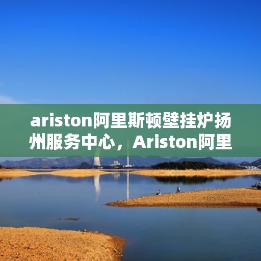 ariston阿里斯顿壁挂炉扬州服务中心，Ariston阿里斯顿壁挂炉扬州专业服务中心