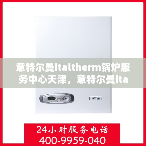 意特尔曼italtherm锅炉服务中心天津，意特尔曼italtherm锅炉天津服务中心，专业维修与保养一站式解决方案