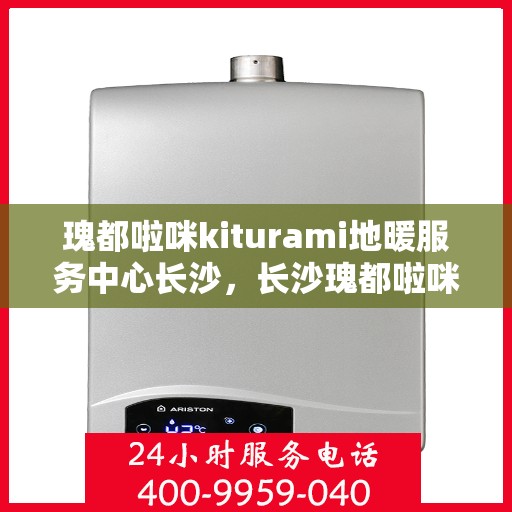 瑰都啦咪kiturami地暖服务中心长沙，长沙瑰都啦咪Kiturami地暖服务中心，专业温暖您的生活