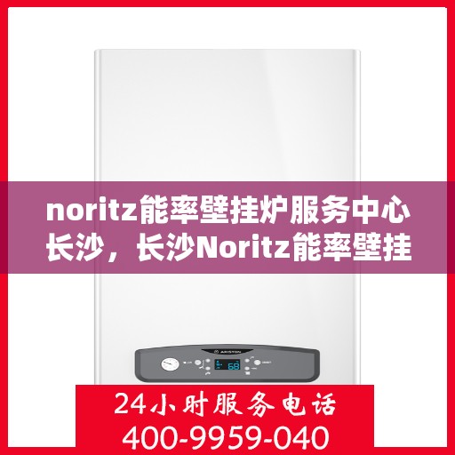 noritz能率壁挂炉服务中心长沙，长沙Noritz能率壁挂炉专业服务中心，高效维修与保养解决方案
