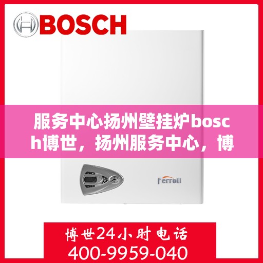 服务中心扬州壁挂炉bosch博世，扬州服务中心，博世壁挂炉专业安装与售后支持
