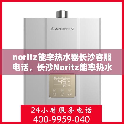 noritz能率热水器长沙客服电话，长沙Noritz能率热水器客服热线及售后支持指南