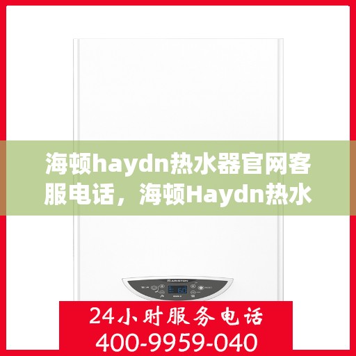 海顿haydn热水器官网客服电话，海顿Haydn热水器官方客服热线及售后服务指南