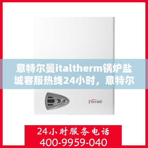 意特尔曼italtherm锅炉盐城客服热线24小时，意特尔曼italtherm锅炉盐城全天候客服热线支持