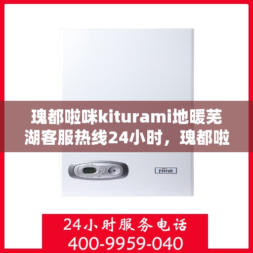 瑰都啦咪kiturami地暖芜湖客服热线24小时，瑰都啦咪kiturami地暖专业客服团队全天候服务热线，芜湖地区全天候服务保障