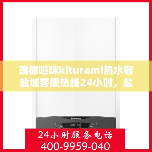 瑰都啦咪kiturami热水器盐城客服热线24小时，盐城瑰都啦咪kiturami热水器全天候客服热线，贴心服务随时在线