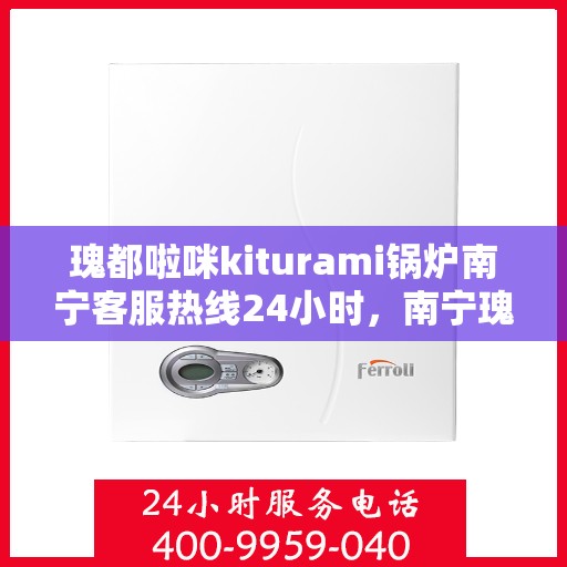 瑰都啦咪kiturami锅炉南宁客服热线24小时，南宁瑰都啦咪Kiturami锅炉全天候客服热线，专业服务随时在线
