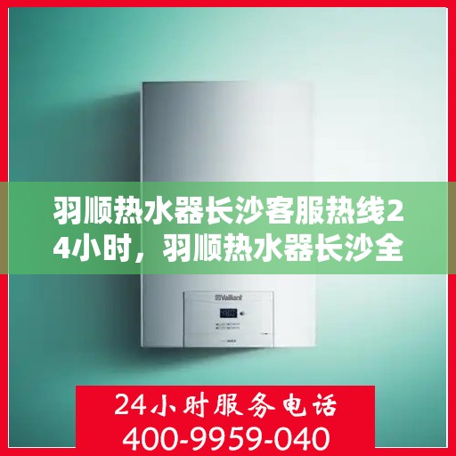 羽顺热水器长沙客服热线24小时，羽顺热水器长沙全天候客服热线，温暖服务不打烊