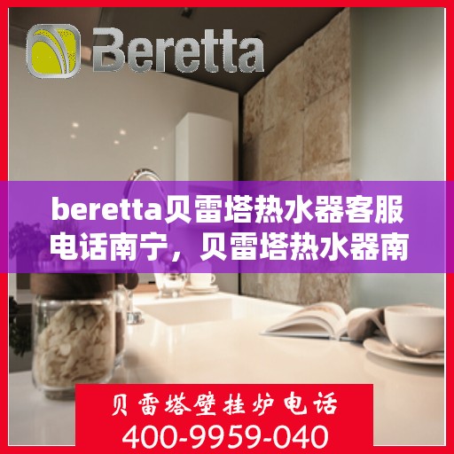 beretta贝雷塔热水器客服电话南宁，贝雷塔热水器南宁客服热线全攻略