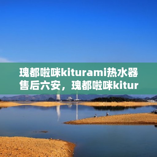 瑰都啦咪kiturami热水器售后六安，瑰都啦咪kiturami热水器在六安的售后服务详解