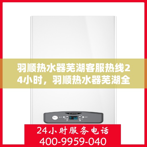 羽顺热水器芜湖客服热线24小时，羽顺热水器芜湖全天候客服热线，温暖服务不打烊