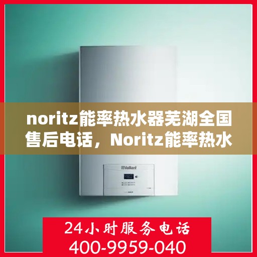 noritz能率热水器芜湖全国售后电话，Noritz能率热水器芜湖售后服务热线及全国电话全解析