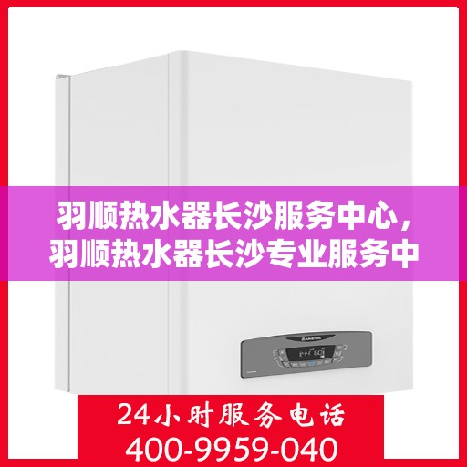 羽顺热水器长沙服务中心，羽顺热水器长沙专业服务中心，专注服务，温暖您的生活