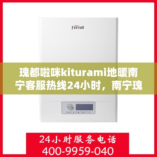 瑰都啦咪kiturami地暖南宁客服热线24小时，南宁瑰都啦咪kiturami地暖全天候客服热线开通，暖心服务随时在线