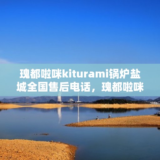 瑰都啦咪kiturami锅炉盐城全国售后电话，瑰都啦咪kiturami锅炉盐城售后服务热线及全国售后电话大全