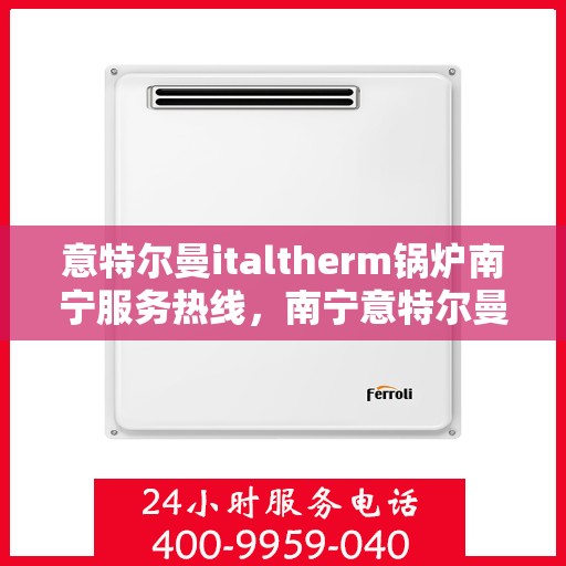 意特尔曼italtherm锅炉南宁服务热线，南宁意特尔曼italtherm锅炉服务热线，专业团队为您解答疑问，贴心服务保障您的温暖瞬间
