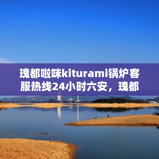瑰都啦咪kiturami锅炉客服热线24小时六安，瑰都啦咪kiturami锅炉，全天候客服热线，服务六安，温暖不停歇