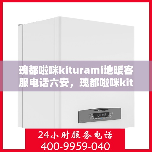 瑰都啦咪kiturami地暖客服电话六安，瑰都啦咪kiturami地暖六安客服热线及咨询指南