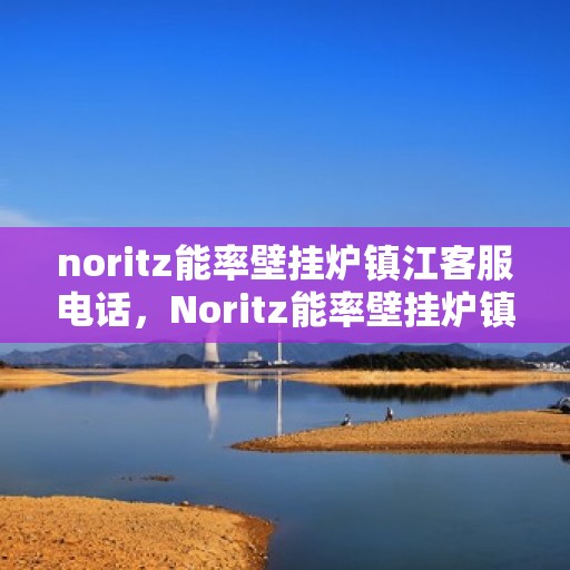 noritz能率壁挂炉镇江客服电话，Noritz能率壁挂炉镇江客服热线及售后支持全攻略