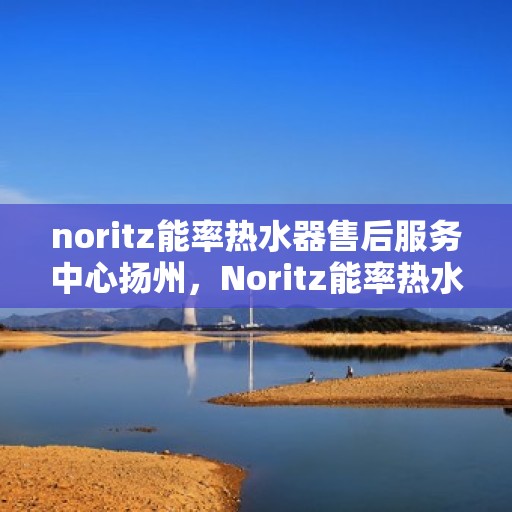 noritz能率热水器售后服务中心扬州，Noritz能率热水器扬州售后服务中心，专业维修，贴心服务