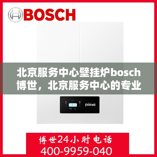 北京服务中心壁挂炉bosch博世，北京服务中心的专业壁挂炉安装与售后，博世壁挂炉服务解析