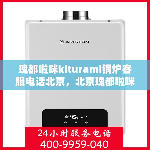 瑰都啦咪kiturami锅炉客服电话北京，北京瑰都啦咪kiturami锅炉官方客服热线及咨询指南