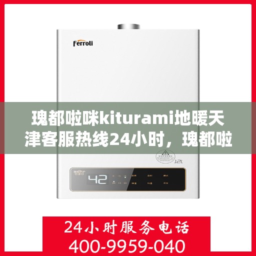 瑰都啦咪kiturami地暖天津客服热线24小时，瑰都啦咪kiturami地暖天津全天候客服热线，贴心服务，温暖您的每一刻
