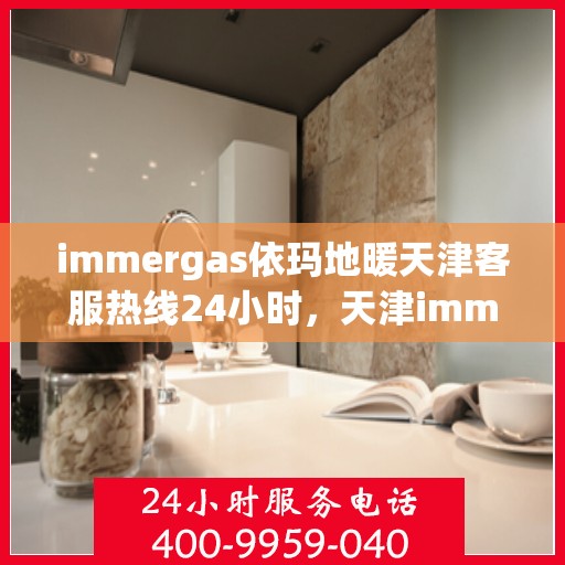 immergas依玛地暖天津客服热线24小时，天津immergas依玛地暖全天候客服热线，贴心服务不打烊