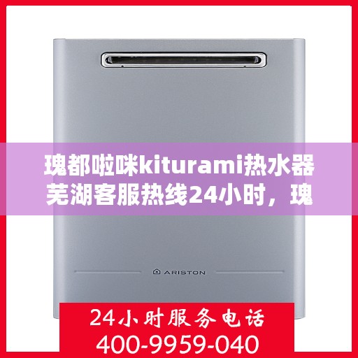 瑰都啦咪kiturami热水器芜湖客服热线24小时，瑰都啦咪Kiturami热水器芜湖客服热线全天候服务，温暖不打烊
