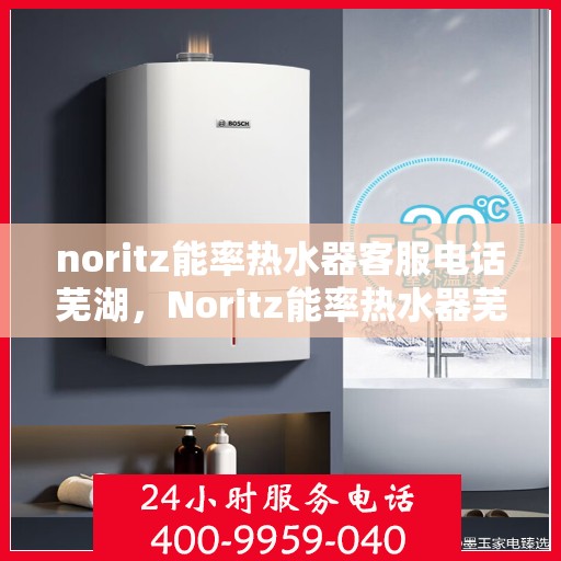 noritz能率热水器客服电话芜湖，Noritz能率热水器芜湖地区客服热线及售后服务指南