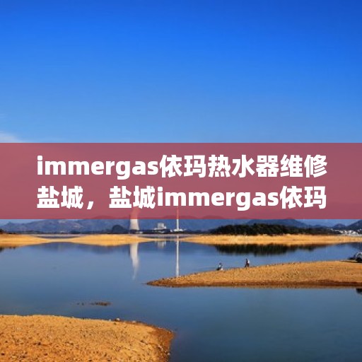 immergas依玛热水器维修盐城，盐城immergas依玛热水器专业维修服务