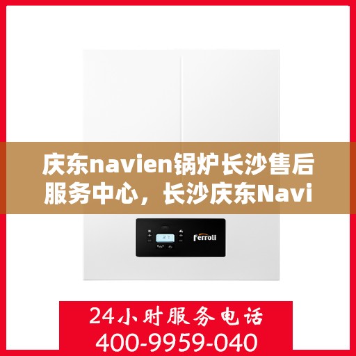 庆东navien锅炉长沙售后服务中心，长沙庆东Navien锅炉专业售后服务中心，全方位服务，为您的设备保驾护航