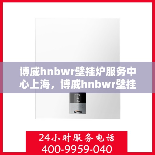 博威hnbwr壁挂炉服务中心上海，博威hnbwr壁挂炉上海服务中心，专业维修与保养一站式解决方案