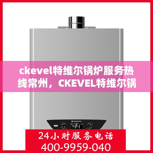 ckevel特维尔锅炉服务热线常州，CKEVEL特维尔锅炉常州服务热线，专业高效，您的安心之选