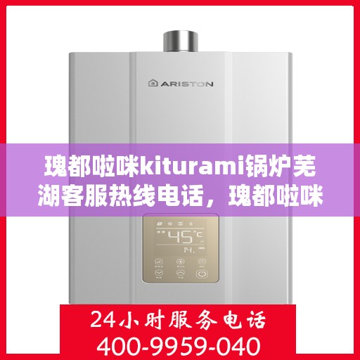 瑰都啦咪kiturami锅炉芜湖客服热线电话，瑰都啦咪kiturami锅炉芜湖客服热线电话全解析