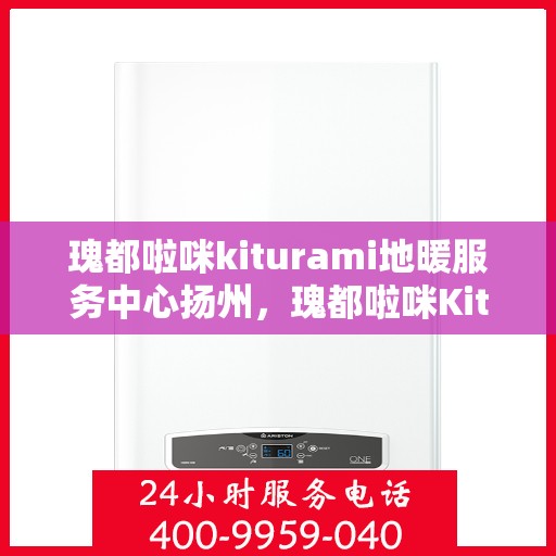 瑰都啦咪kiturami地暖服务中心扬州，瑰都啦咪Kiturami地暖服务中心在扬州，专业地暖安装与售后维修体验