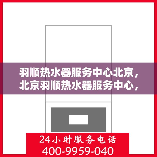羽顺热水器服务中心北京，北京羽顺热水器服务中心，专业维修与优质服务