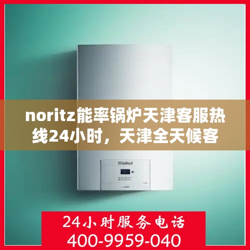 noritz能率锅炉天津客服热线24小时，天津全天候客服热线，解决您的Noritz能率锅炉问题