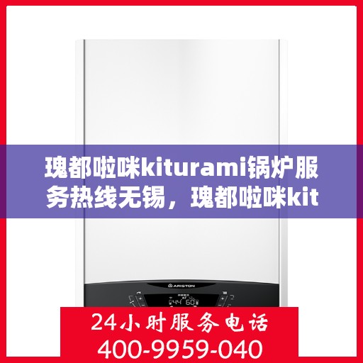 瑰都啦咪kiturami锅炉服务热线无锡，瑰都啦咪kiturami锅炉服务热线在无锡，专业团队助力高效运行与温暖无忧