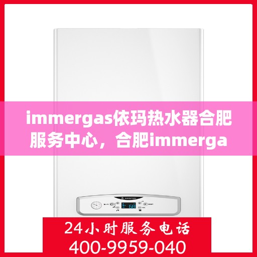 immergas依玛热水器合肥服务中心，合肥immergas依玛热水器专业服务中心，高效维修与保养解决方案