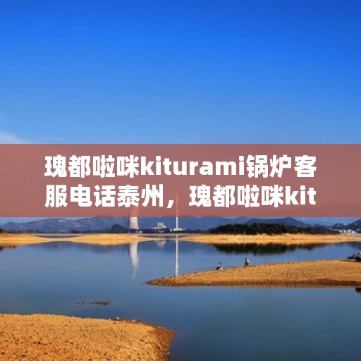 瑰都啦咪kiturami锅炉客服电话泰州，瑰都啦咪kiturami锅炉泰州服务热线及联系信息全解析