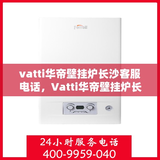 vatti华帝壁挂炉长沙客服电话，Vatti华帝壁挂炉长沙客服热线及咨询服务中心电话详解