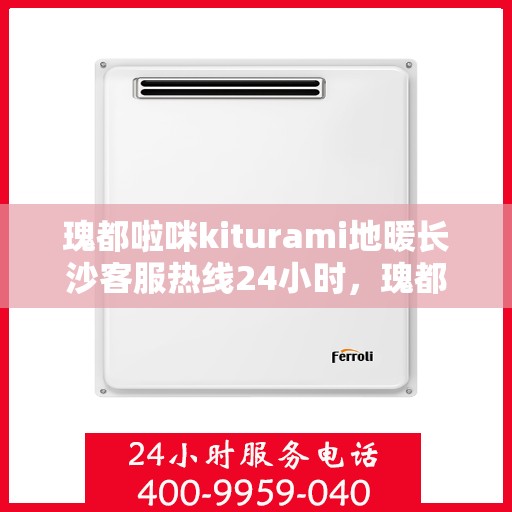 瑰都啦咪kiturami地暖长沙客服热线24小时，瑰都啦咪Kiturami地暖长沙全天候客服热线，暖心服务不打烊