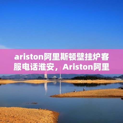ariston阿里斯顿壁挂炉客服电话淮安，Ariston阿里斯顿壁挂炉淮安客服热线全面解析