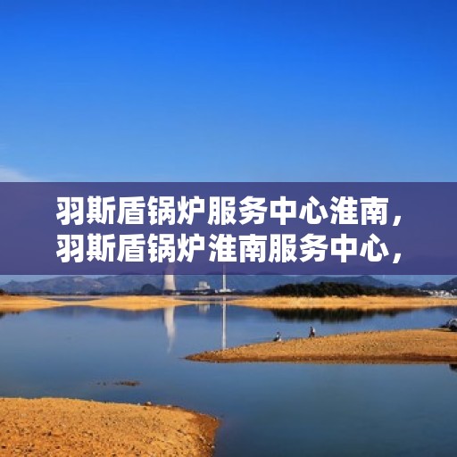 羽斯盾锅炉服务中心淮南，羽斯盾锅炉淮南服务中心，专业维修与保养一站式解决方案