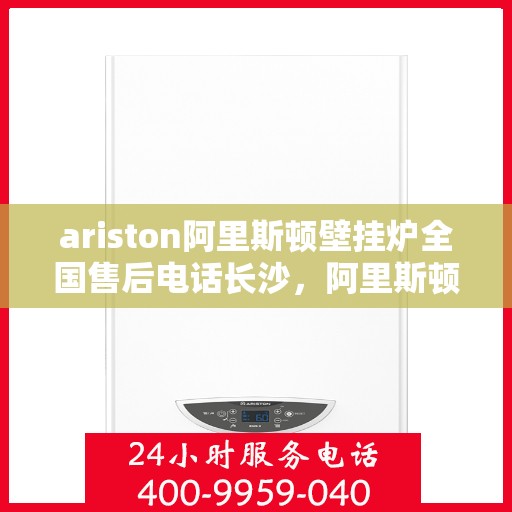 ariston阿里斯顿壁挂炉全国售后电话长沙，阿里斯顿壁挂炉长沙售后热线及全国服务网络