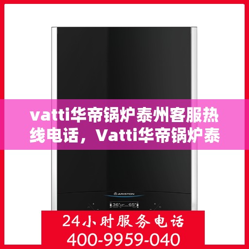 vatti华帝锅炉泰州客服热线电话，Vatti华帝锅炉泰州客服热线全解析，专业团队为您解答疑问！